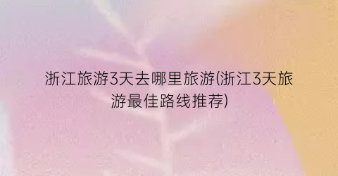 浙江旅游3天去哪里旅游(浙江3天旅游最佳路线推荐)