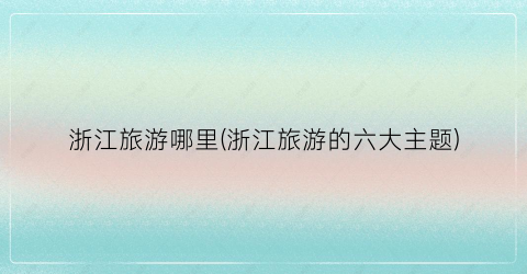 浙江旅游哪里(浙江旅游的六大主题)