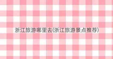浙江旅游哪里去(浙江旅游景点推荐)
