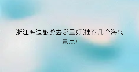 浙江海边旅游去哪里好(推荐几个海岛景点)