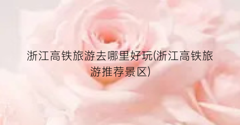 浙江高铁旅游去哪里好玩(浙江高铁旅游推荐景区)