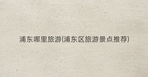 浦东哪里旅游(浦东区旅游景点推荐)