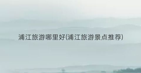 浦江旅游哪里好(浦江旅游景点推荐)