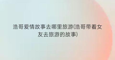 浩哥爱情故事去哪里旅游(浩哥带着女友去旅游的故事)