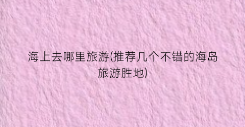 海上去哪里旅游(推荐几个不错的海岛旅游胜地)