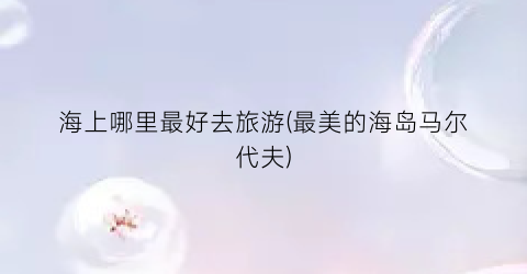 海上哪里最好去旅游(最美的海岛马尔代夫)