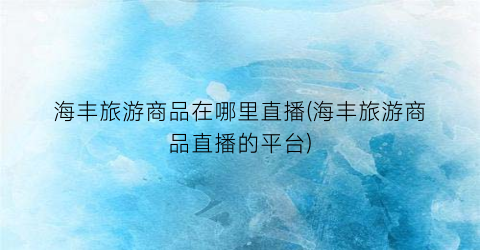 海丰旅游商品在哪里直播(海丰旅游商品直播的平台)