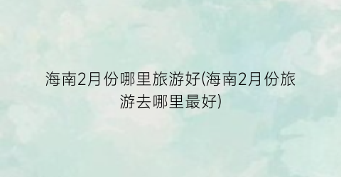 海南2月份哪里旅游好(海南2月份旅游去哪里最好)