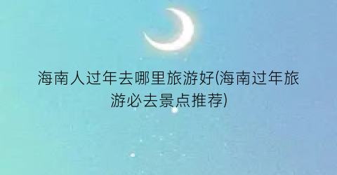 海南人过年去哪里旅游好(海南过年旅游必去景点推荐)