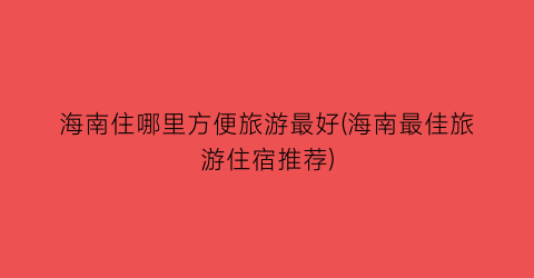 海南住哪里方便旅游最好(海南最佳旅游住宿推荐)