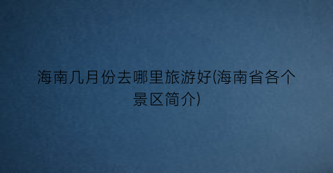 海南几月份去哪里旅游好(海南省各个景区简介)