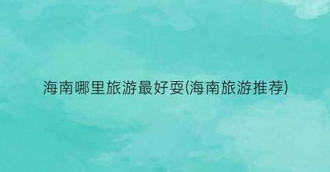 海南哪里旅游最好耍(海南旅游推荐)