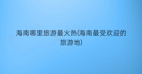 海南哪里旅游最火热(海南最受欢迎的旅游地)