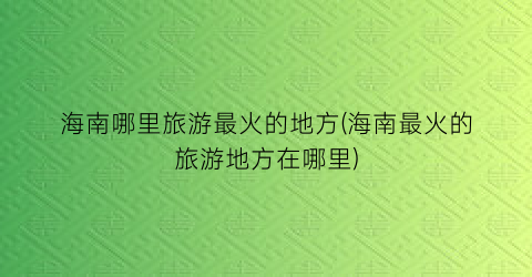 海南哪里旅游最火的地方(海南最火的旅游地方在哪里)