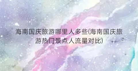 海南国庆旅游哪里人多些(海南国庆旅游热门景点人流量对比)