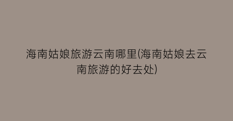 海南姑娘旅游云南哪里(海南姑娘去云南旅游的好去处)
