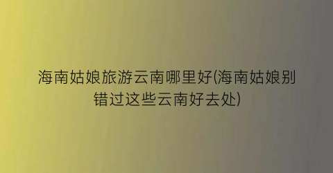 海南姑娘旅游云南哪里好(海南姑娘别错过这些云南好去处)