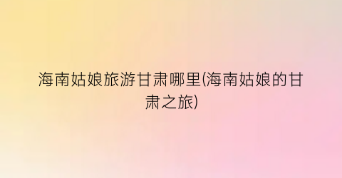海南姑娘旅游甘肃哪里(海南姑娘的甘肃之旅)