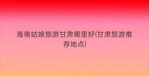 海南姑娘旅游甘肃哪里好(甘肃旅游推荐地点)