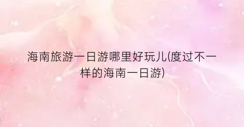 海南旅游一日游哪里好玩儿(度过不一样的海南一日游)