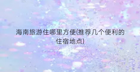 海南旅游住哪里方便(推荐几个便利的住宿地点)