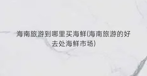 海南旅游到哪里买海鲜(海南旅游的好去处海鲜市场)