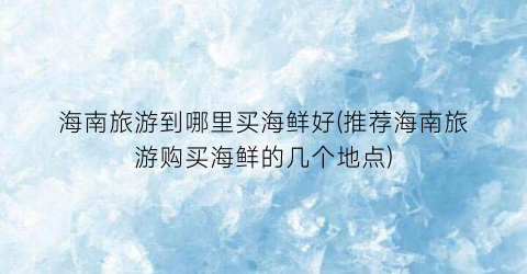 海南旅游到哪里买海鲜好(推荐海南旅游购买海鲜的几个地点)