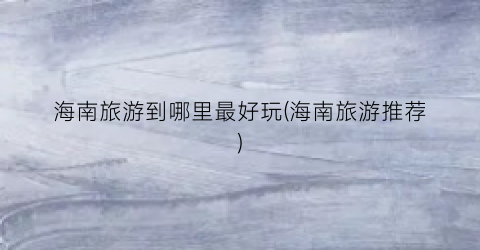 海南旅游到哪里最好玩(海南旅游推荐)