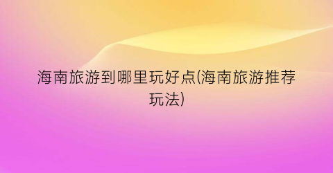 海南旅游到哪里玩好点(海南旅游推荐玩法)
