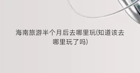 海南旅游半个月后去哪里玩(知道该去哪里玩了吗)