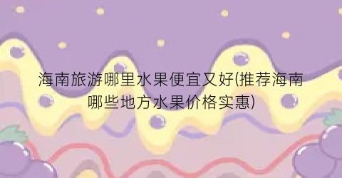海南旅游哪里水果便宜又好(推荐海南哪些地方水果价格实惠)
