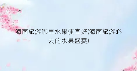 海南旅游哪里水果便宜好(海南旅游必去的水果盛宴)