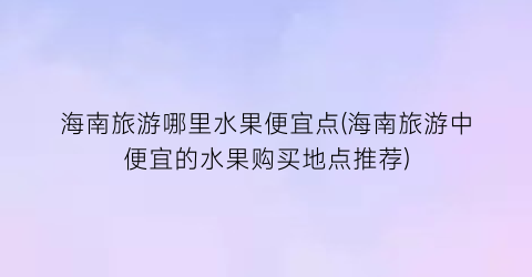 海南旅游哪里水果便宜点(海南旅游中便宜的水果购买地点推荐)