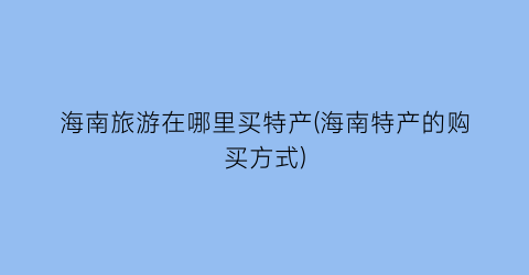 海南旅游在哪里买特产(海南特产的购买方式)