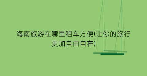 海南旅游在哪里租车方便(让你的旅行更加自由自在)