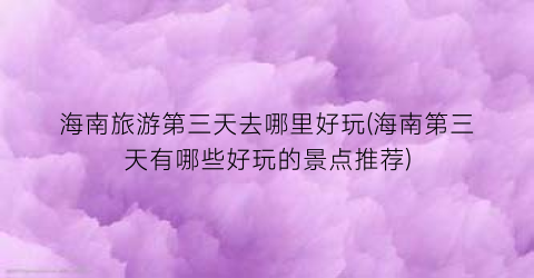 海南旅游第三天去哪里好玩(海南第三天有哪些好玩的景点推荐)