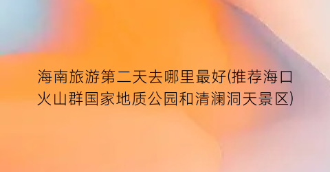 海南旅游第二天去哪里最好(推荐海口火山群国家地质公园和清澜洞天景区)