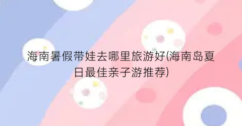 海南暑假带娃去哪里旅游好(海南岛夏日最佳亲子游推荐)