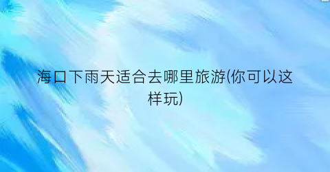 海口下雨天适合去哪里旅游(你可以这样玩)