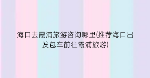海口去霞浦旅游咨询哪里(推荐海口出发包车前往霞浦旅游)