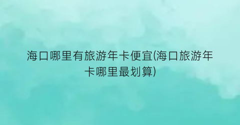 海口哪里有旅游年卡便宜(海口旅游年卡哪里最划算)