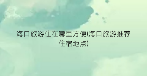 海口旅游住在哪里方便(海口旅游推荐住宿地点)