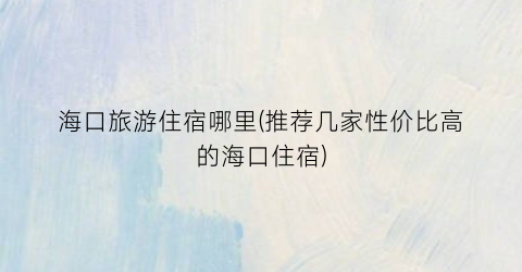 海口旅游住宿哪里(推荐几家性价比高的海口住宿)