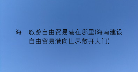 海口旅游自由贸易港在哪里(海南建设自由贸易港向世界敞开大门)
