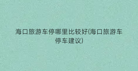 海口旅游车停哪里比较好(海口旅游车停车建议)