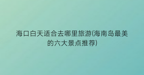 海口白天适合去哪里旅游(海南岛最美的六大景点推荐)