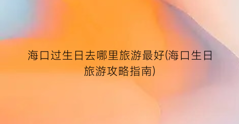 海口过生日去哪里旅游最好(海口生日旅游攻略指南)