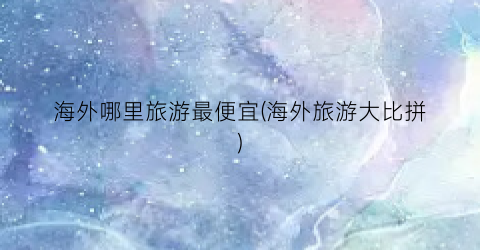 海外哪里旅游最便宜(海外旅游大比拼)