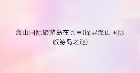 海山国际旅游岛在哪里(探寻海山国际旅游岛之谜)