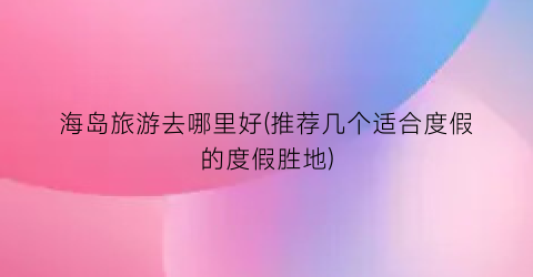 海岛旅游去哪里好(推荐几个适合度假的度假胜地)